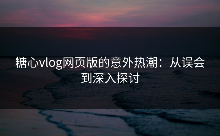 糖心vlog网页版的意外热潮：从误会到深入探讨