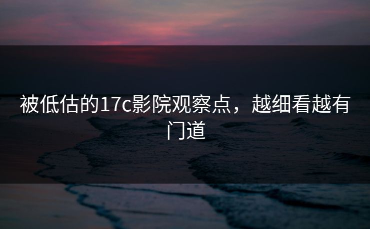 被低估的17c影院观察点，越细看越有门道