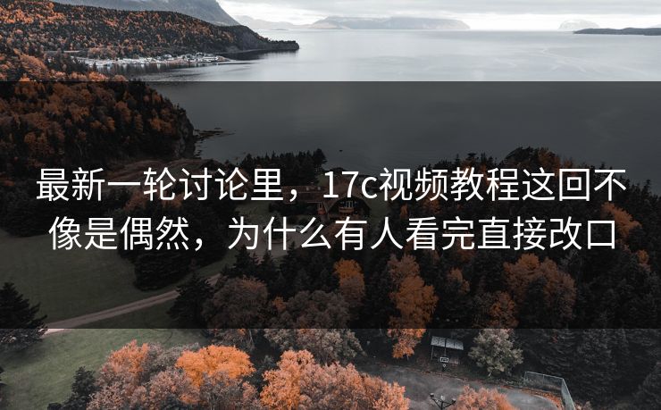 最新一轮讨论里，17c视频教程这回不像是偶然，为什么有人看完直接改口