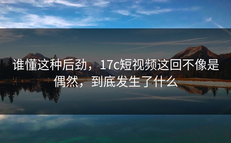 谁懂这种后劲，<strong>17C</strong>短视频这回不像是偶然，到底发生了什么