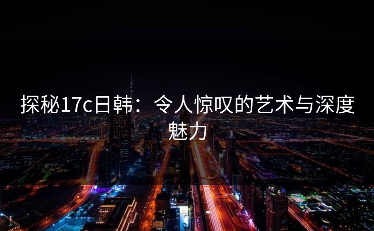 探秘<strong>17C</strong>日韩：令人惊叹的艺术与深度魅力
