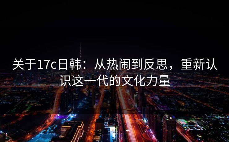关于<strong>17C</strong>日韩：从热闹到反思，重新认识这一代的文化力量