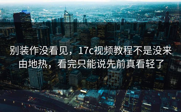 别装作没看见，<strong>17C</strong>视频教程不是没来由地热，看完只能说先前真看轻了