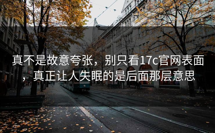 真不是故意夸张，别只看<strong>17C</strong>官网表面，真正让人失眠的是后面那层意思