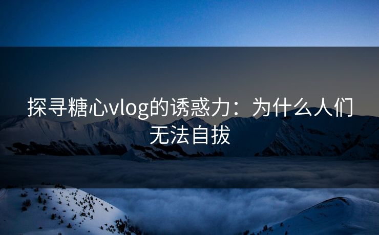 探寻糖心vlog的诱惑力：为什么人们无法自拔
