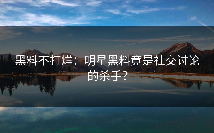 黑料不打烊：明星黑料竟是社交讨论的杀手？