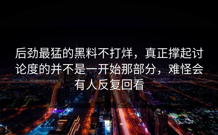 后劲最猛的黑料不打烊，真正撑起讨论度的并不是一开始那部分，难怪会有人反复回看